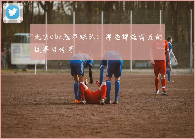 北京cba冠军球队：那些辉煌背后的故事与传奇