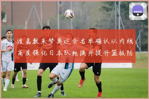 渡嘉敷来梦奥运会名单确认以内线高度强化日本队轮换并提升篮板防守