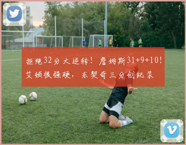 拒绝32分大逆转！詹姆斯31+9+10！艾顿很强硬，东契奇三分创纪录