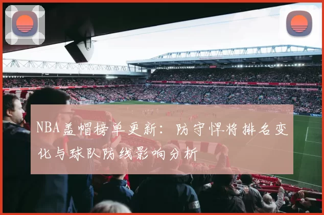 NBA盖帽榜单更新：防守悍将排名变化与球队防线影响分析