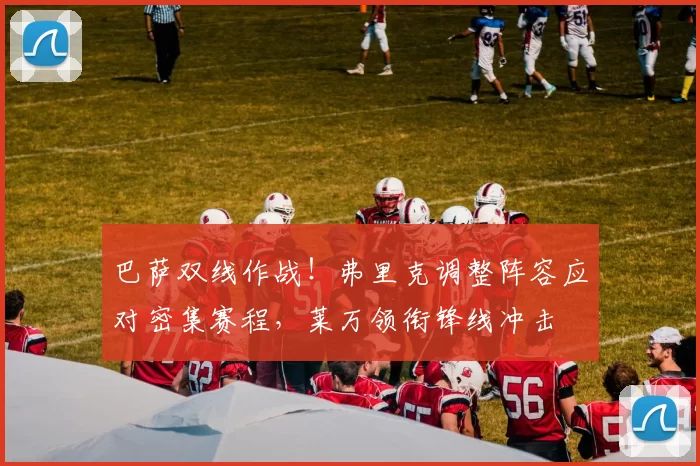 巴萨双线作战!弗里克调整阵容应对密集赛程,莱万领衔锋线冲击