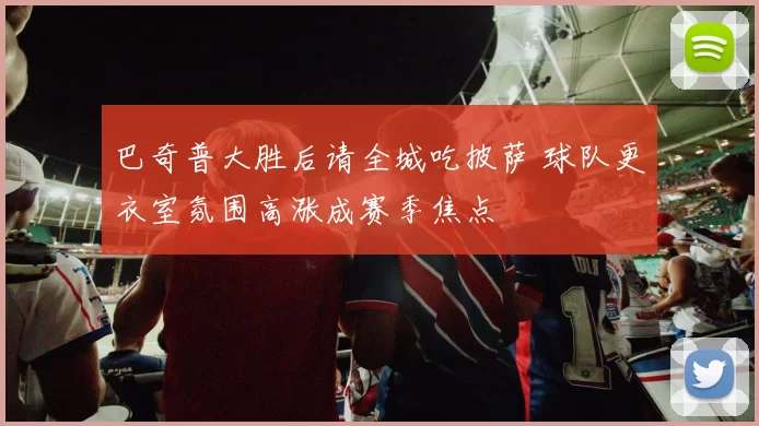 巴奇普大胜后请全城吃披萨 球队更衣室氛围高涨成赛季焦点