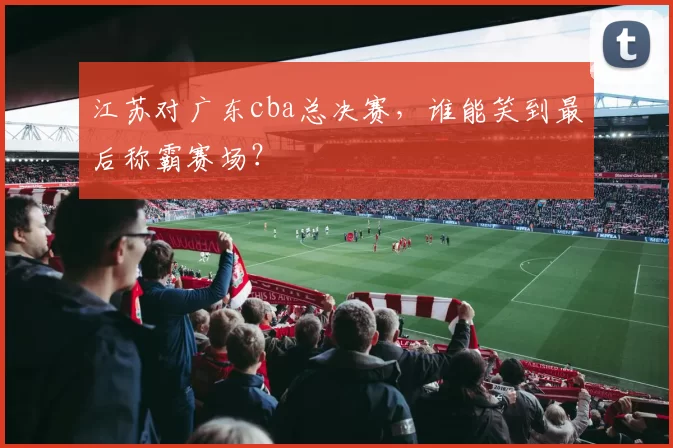 江苏对广东cba总决赛，谁能笑到最后称霸赛场？