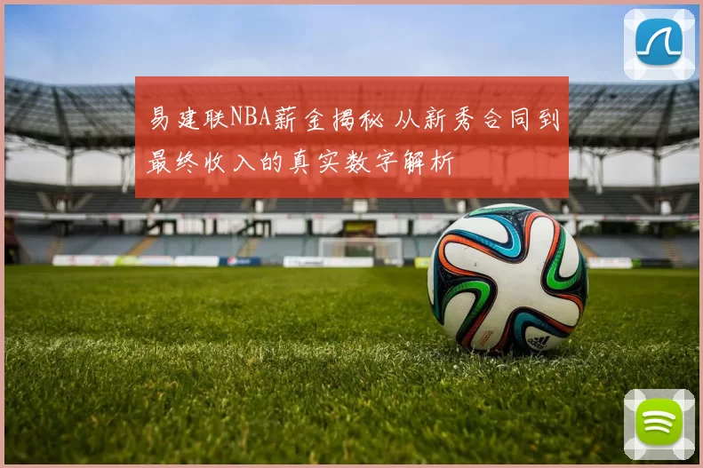 易建联NBA薪金揭秘 从新秀合同到最终收入的真实数字解析