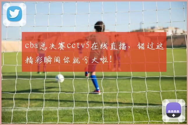 cba总决赛cctv5在线直播，错过这精彩瞬间你就亏大啦！