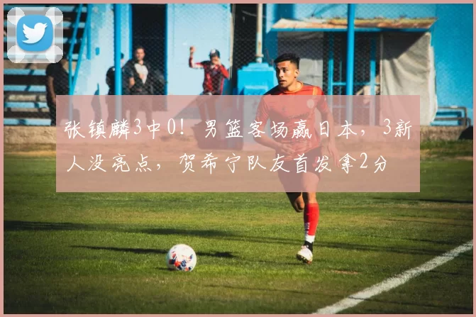 张镇麟3中0！男篮客场赢日本，3新人没亮点，贺希宁队友首发拿2分