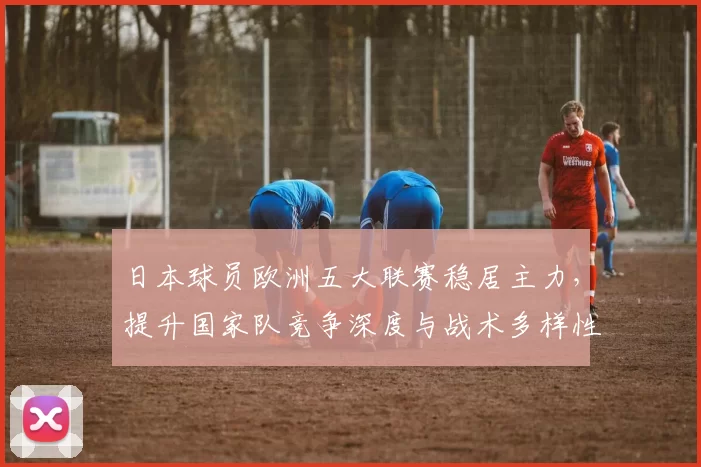 日本球员欧洲五大联赛稳居主力，提升国家队竞争深度与战术多样性