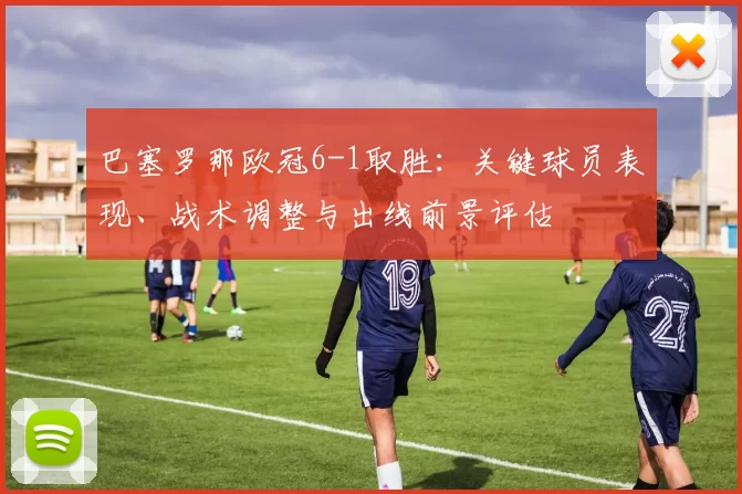 巴塞罗那欧冠6-1取胜：关键球员表现、战术调整与出线前景评估