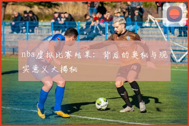 nba虚拟比赛结果:背后的奥秘与现实意义大揭秘