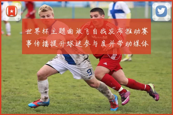 世界杯主题曲放飞自我发布推动赛事传播提升球迷参与度并带动媒体关注