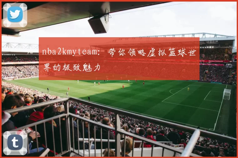 nba2kmyteam：带你领略虚拟篮球世界的极致魅力