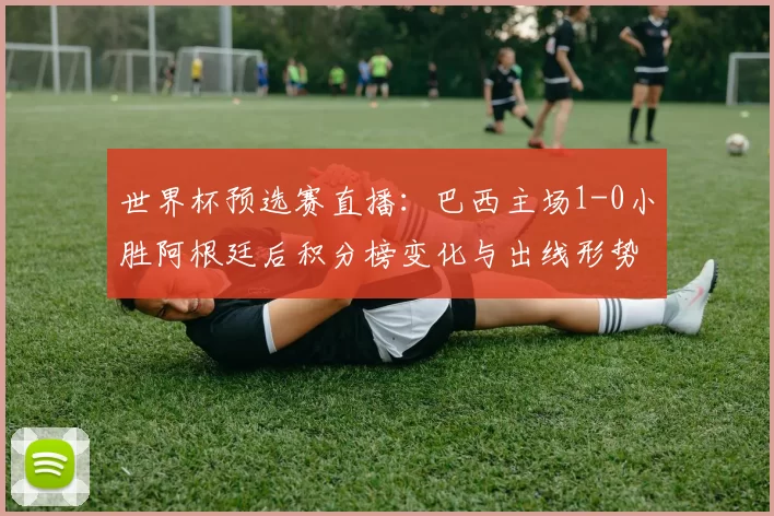 世界杯预选赛直播：巴西主场1-0小胜阿根廷后积分榜变化与出线形势