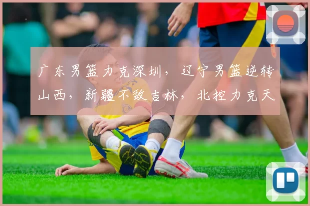 广东男篮力克深圳，辽宁男篮逆转山西，新疆不敌吉林，北控力克天津