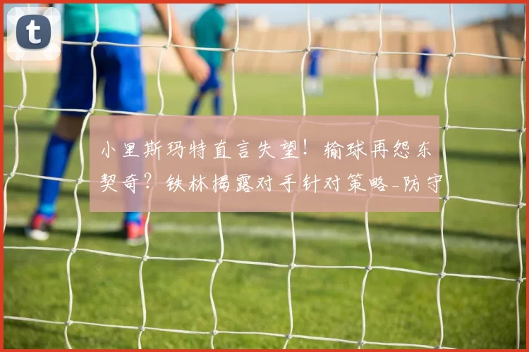 小里斯玛特直言失望！输球再怨东契奇？铁林揭露对手针对策略_防守_洛杉矶湖人_1