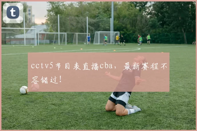 cctv5节目表直播cba,最新赛程不容错过!