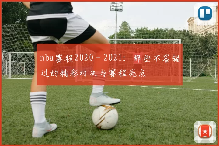 nba赛程2020 - 2021:那些不容错过的精彩对决与赛程亮点