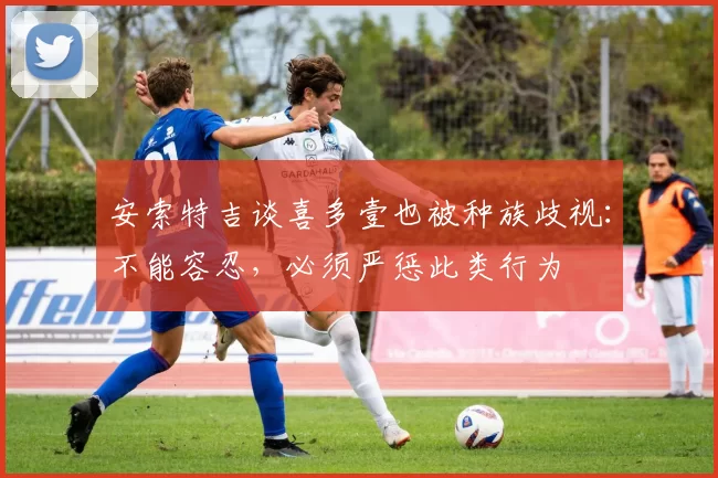 安索特吉谈喜多壹也被种族歧视：不能容忍，必须严惩此类行为