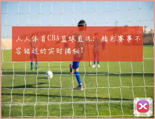 人人体育CBA蓝球直况：精彩赛事不容错过的实时揭秘！