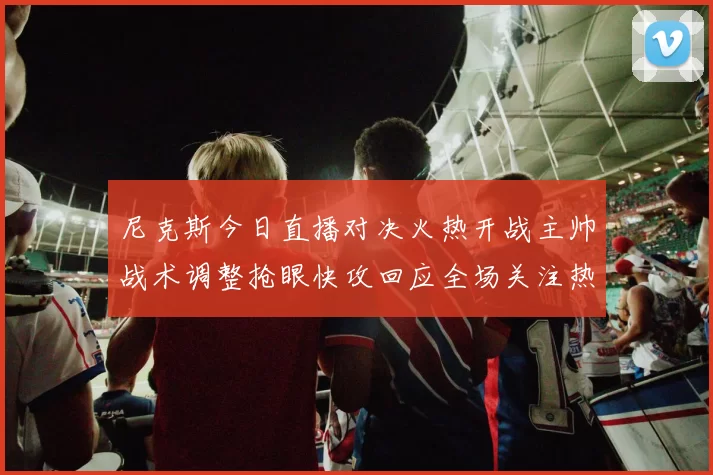 尼克斯今日直播对决火热开战主帅战术调整抢眼快攻回应全场关注热