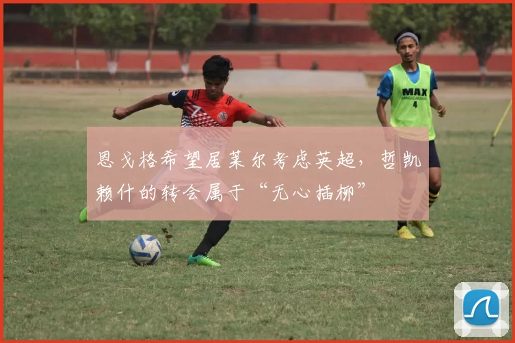 恩戈格希望居莱尔考虑英超，哲凯赖什的转会属于“无心插柳”