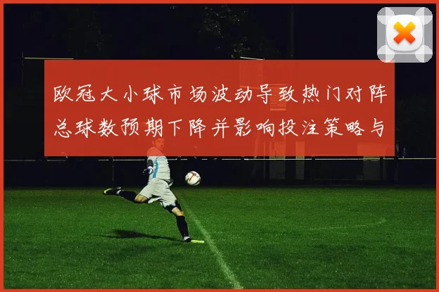 欧冠大小球市场波动导致热门对阵总球数预期下降并影响投注策略与赔率