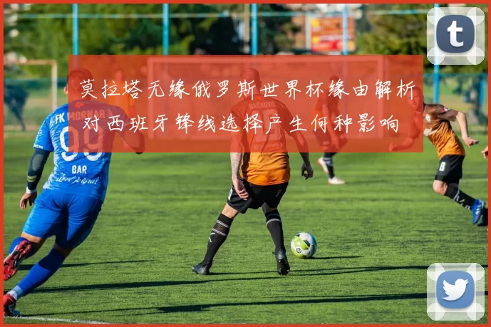 莫拉塔无缘俄罗斯世界杯缘由解析 对西班牙锋线选择产生何种影响
