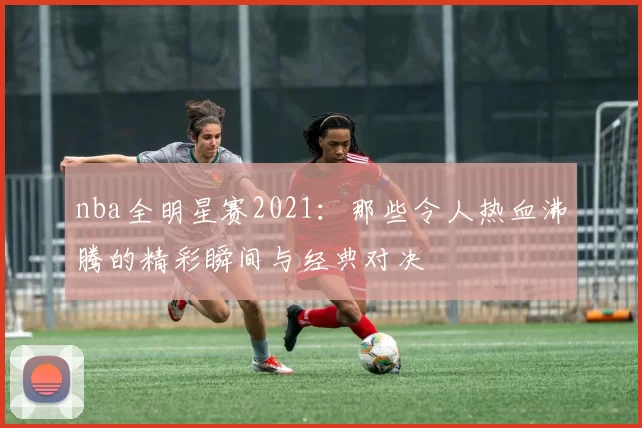 nba全明星赛2021：那些令人热血沸腾的精彩瞬间与经典对决