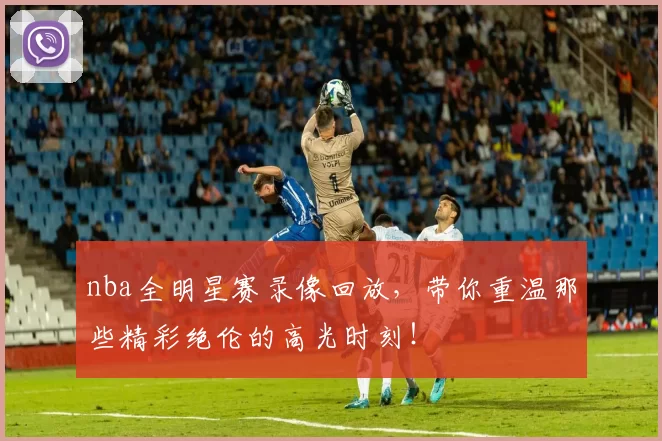 nba全明星赛录像回放，带你重温那些精彩绝伦的高光时刻！