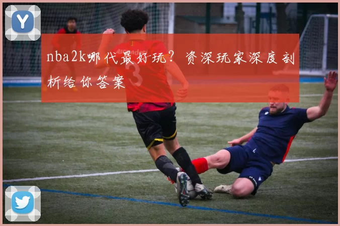 nba2k哪代最好玩？资深玩家深度剖析给你答案