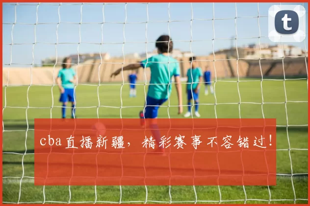 cba直播新疆，精彩赛事不容错过！