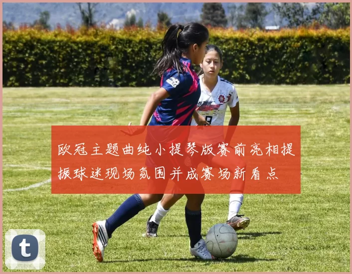 欧冠主题曲纯小提琴版赛前亮相提振球迷现场氛围并成赛场新看点